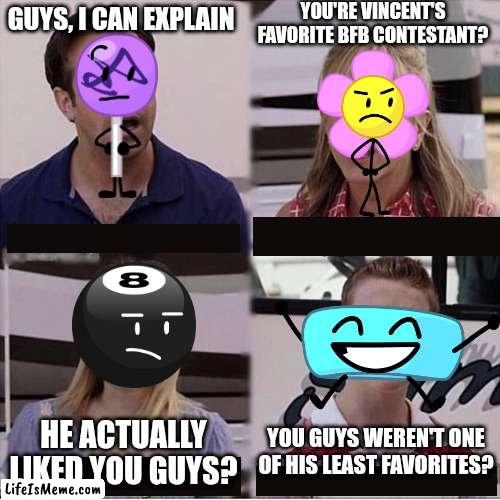 My BFB opinions be like |  YOU'RE VINCENT'S FAVORITE BFB CONTESTANT? GUYS, I CAN EXPLAIN; YOU GUYS WEREN'T ONE OF HIS LEAST FAVORITES? HE ACTUALLY LIKED YOU GUYS? | image tagged in you guys are getting paid template,bfb,opinion,bfdi | made w/ Lifeismeme meme maker
