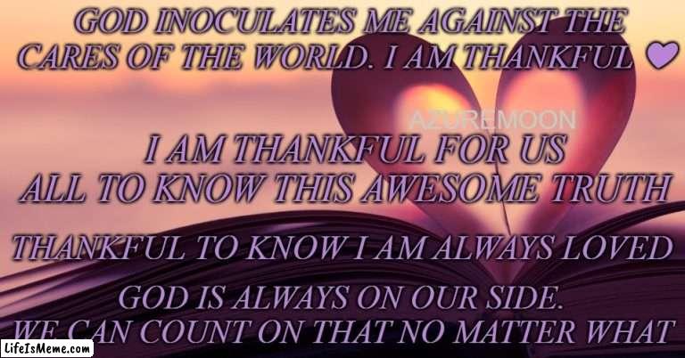 TRUE LOVE IS ETERNAL |  GOD INOCULATES ME AGAINST THE CARES OF THE WORLD. I AM THANKFUL ❤; AZUREMOON; I AM THANKFUL FOR US ALL TO KNOW THIS AWESOME TRUTH; THANKFUL TO KNOW I AM ALWAYS LOVED; GOD IS ALWAYS ON OUR SIDE. WE CAN COUNT ON THAT NO MATTER WHAT | image tagged in faithful,friendship,jesus christ,true love,thanksgiving,inspirational memes | made w/ Lifeismeme meme maker