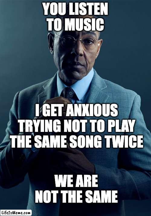 you listen to music i get anxious trying not to play the same song twice we are not the same |  YOU LISTEN TO MUSIC; I GET ANXIOUS TRYING NOT TO PLAY THE SAME SONG TWICE; WE ARE NOT THE SAME | image tagged in gus fring we are not the same | made w/ Lifeismeme meme maker