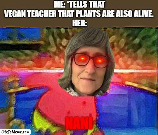 NANI |  ME: *TELLS THAT VEGAN TEACHER THAT PLANTS ARE ALSO ALIVE. 
HER:; NANI | image tagged in nani | made w/ Lifeismeme meme maker