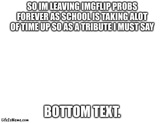 My final meme Goodbye. |  SO IM LEAVING IMGFLIP PROBS FOREVER AS SCHOOL IS TAKING ALOT OF TIME UP SO AS A TRIBUTE I MUST SAY; BOTTOM TEXT. | image tagged in blank white template | made w/ Lifeismeme meme maker
