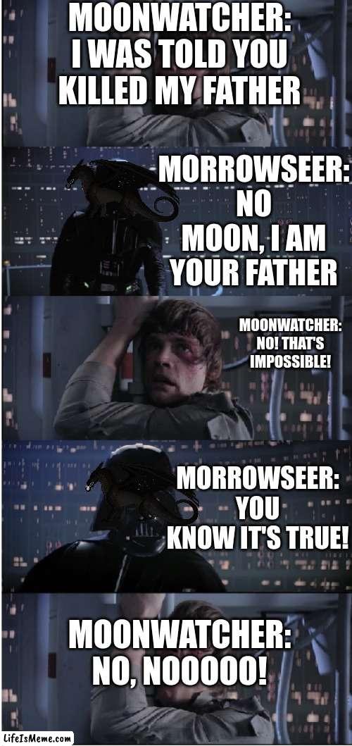 star wars wings of fire be like |  MOONWATCHER:
I WAS TOLD YOU KILLED MY FATHER; MORROWSEER:
NO MOON, I AM YOUR FATHER; MOONWATCHER:
NO! THAT'S IMPOSSIBLE! MORROWSEER:
YOU KNOW IT'S TRUE! MOONWATCHER:
NO, NOOOOO! | image tagged in star wars no long,wings of fire | made w/ Lifeismeme meme maker