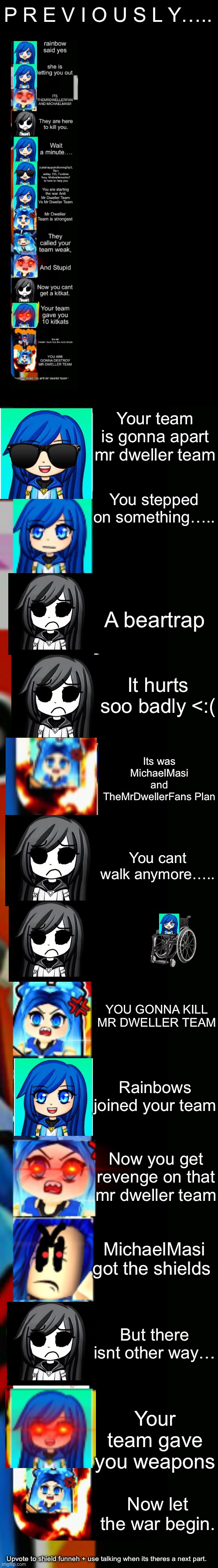 Itsfunneh in the war story mode (part 1) |  P R E V I O U S L Y….. Your team is gonna apart mr dweller team; You stepped on something….. A beartrap; It hurts soo badly <:(; Its was MichaelMasi and TheMrDwellerFans Plan; You cant walk anymore….. YOU GONNA KILL MR DWELLER TEAM; Rainbows joined your team; Now you get revenge on that mr dweller team; MichaelMasi got the shields; But there isnt other way…; Your team gave you weapons; Now let the war begin. Upvote to shield funneh + use talking when its theres a next part. | image tagged in itsfunneh becoming angry extended | made w/ Lifeismeme meme maker