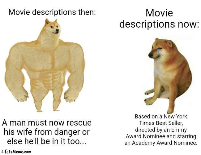 I don't care if you got an award, what's the movie about??! |  Movie descriptions now:; Movie descriptions then:; Based on a New York Times Best Seller, directed by an Emmy Award Nominee and starring an Academy Award Nominee. A man must now rescue his wife from danger or else he'll be in it too... | image tagged in memes,buff doge vs cheems,unfunny | made w/ Lifeismeme meme maker
