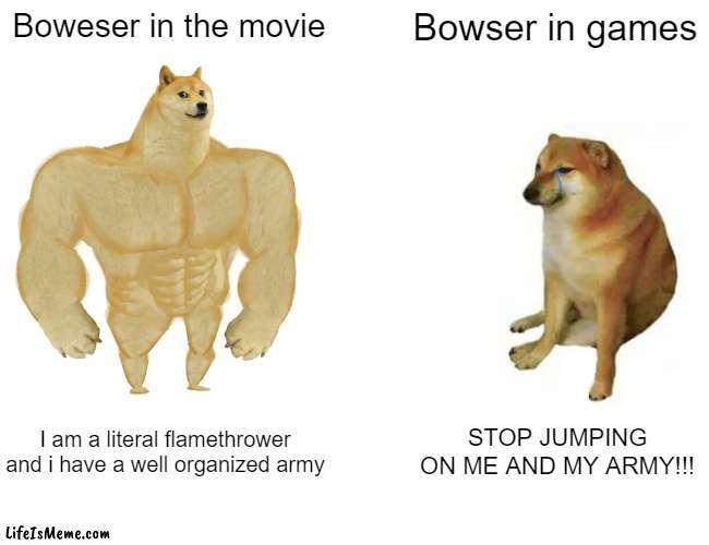 anyone excited for the movie? | Boweser in the movie; Bowser in games; I am a literal flamethrower and i have a well organized army; STOP JUMPING ON ME AND MY ARMY!!! | image tagged in memes,buff doge vs cheems,mario | made w/ Lifeismeme meme maker