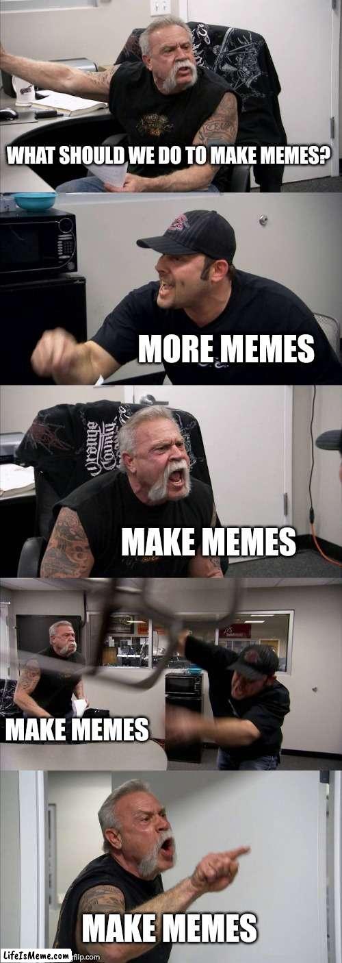 More Memes!!! |  WHAT SHOULD WE DO TO MAKE MEMES? MORE MEMES; MAKE MEMES; MAKE MEMES; MAKE MEMES | image tagged in memes,american chopper argument | made w/ Lifeismeme meme maker