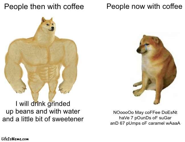 Real!!! Ye |  People then with coffee; People now with coffee; I will drink grinded up beans and with water and a little bit of sweetener; NOoooOo May coFFee DoEsNt haVe 7 pOunDs oF suGar anD 67 pUmps oF caramel wAaaA | image tagged in memes,buff doge vs cheems | made w/ Lifeismeme meme maker