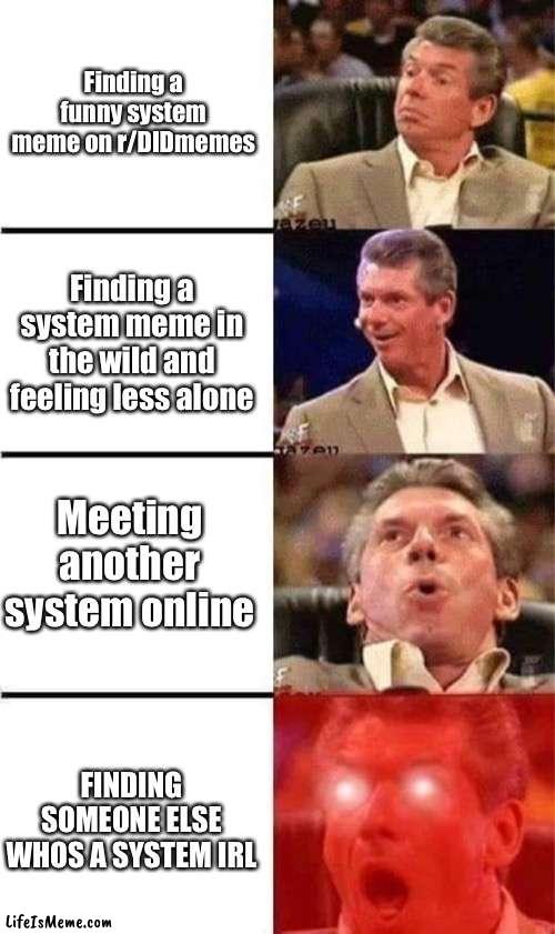 Let this be that meme you found |  Finding a funny system meme on r/DIDmemes; Finding a system meme in the wild and feeling less alone; Meeting another system online; FINDING SOMEONE ELSE WHOS A SYSTEM IRL | image tagged in vince mcmahon reaction w/glowing eyes,did/osdd,we live in a flesh prison,DIDmemes | made w/ Lifeismeme meme maker