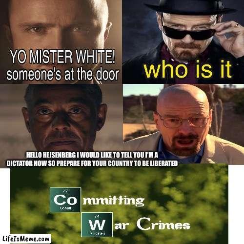 Commiting War Crimes |  HELLO HEISENBERG I WOULD LIKE TO TELL YOU I’M A DICTATOR NOW SO PREPARE FOR YOUR COUNTRY TO BE LIBERATED | image tagged in commiting war crimes,breaking bad,walter white,anton castillo,yo mr white someones at the door | made w/ Lifeismeme meme maker