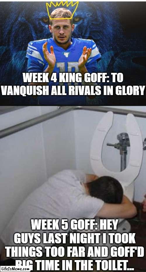 Jeckylle and Hyde, meet King Goffrey and Mr Garf | WEEK 4 KING GOFF: TO VANQUISH ALL RIVALS IN GLORY; WEEK 5 GOFF: HEY GUYS LAST NIGHT I TOOK THINGS TOO FAR AND GOFF'D BIG TIME IN THE TOILET... | image tagged in jared goff,funny memes,fantasy football,nfl memes | made w/ Lifeismeme meme maker