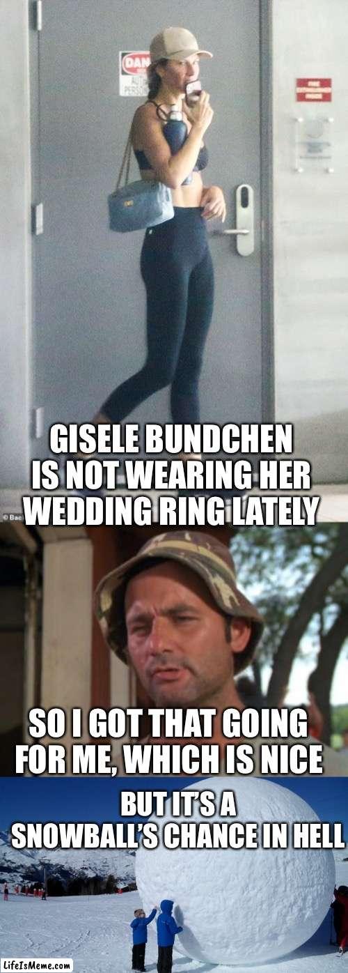 Damn, my alarm clock woke me up again! |  GISELE BUNDCHEN IS NOT WEARING HER WEDDING RING LATELY; SO I GOT THAT GOING FOR ME, WHICH IS NICE; BUT IT’S A SNOWBALL’S CHANCE IN HELL | image tagged in so i got that goin for me which is nice,snowball | made w/ Lifeismeme meme maker