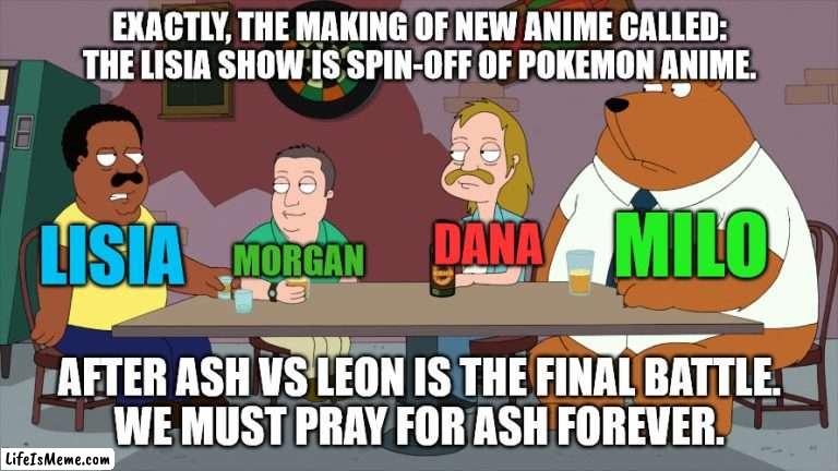 The Lisia Show After Ash VS Leon is the Final Battle |  EXACTLY, THE MAKING OF NEW ANIME CALLED: THE LISIA SHOW IS SPIN-OFF OF POKEMON ANIME. MILO; LISIA; DANA; MORGAN; AFTER ASH VS LEON IS THE FINAL BATTLE.
WE MUST PRAY FOR ASH FOREVER. | image tagged in cleveland and the new guys,memes,pokemon,anime | made w/ Lifeismeme meme maker