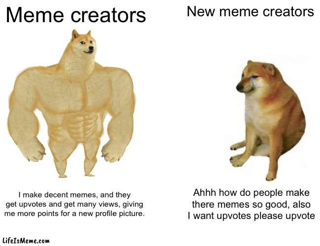 Meme creators |  Meme creators; New meme creators; I make decent memes, and they get upvotes and get many views, giving me more points for a new profile picture. Ahhh how do people make there memes so good, also I want upvotes please upvote | image tagged in memes,buff doge vs cheems | made w/ Lifeismeme meme maker