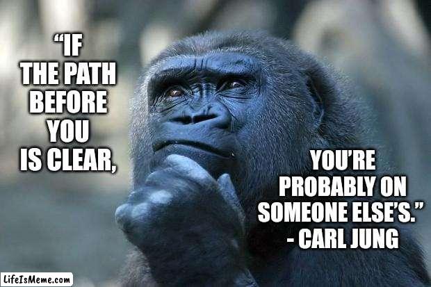 Deep Thought |  “IF THE PATH BEFORE YOU IS CLEAR, YOU’RE PROBABLY ON SOMEONE ELSE’S.” 
- CARL JUNG | image tagged in deep thoughts,memes,think about it,true story,philosophy,the thinker | made w/ Lifeismeme meme maker