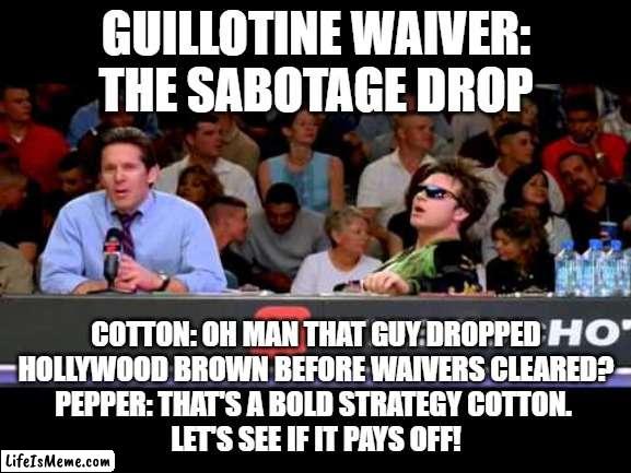 Guillotine Sabotage drop |  GUILLOTINE WAIVER:
THE SABOTAGE DROP; COTTON: OH MAN THAT GUY DROPPED
 HOLLYWOOD BROWN BEFORE WAIVERS CLEARED? 
PEPPER: THAT'S A BOLD STRATEGY COTTON. 
LET'S SEE IF IT PAYS OFF! | image tagged in dodgeball announcers,fantasy football,funny,guillotine,sabotage drop | made w/ Lifeismeme meme maker