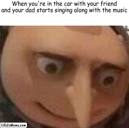 It's true thl |  When you're in the car with your friend and your dad starts singing along with the music | image tagged in gru meme,dads | made w/ Lifeismeme meme maker