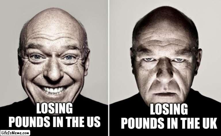 pounds in the us vs pounds in the uk |  LOSING POUNDS IN THE UK; LOSING POUNDS IN THE US | image tagged in dean norris reaction,memes,uk,usa,money,funny | made w/ Lifeismeme meme maker