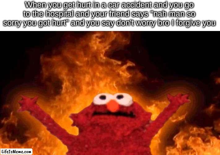 I do this to my mom whenever i'm sick and she says "so sorry you're sick sweetie" |  When you get hurt in a car accident and you go to the hospital and your friend says "nah man so sorry you got hurt" and you say don't worry bro I forgive you | image tagged in elmo fire | made w/ Lifeismeme meme maker