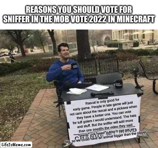 if you don't agree, try to persuade me. |  REASONS YOU SHOULD VOTE FOR SNIFFER IN THE MOB VOTE 2022 IN MINECRAFT; Rascal is only good for early game. People in late game will just not care about the rascal and a pickaxe when they have a better one. You can vote for tuff golem I would understand. The hats and stuff. But the sniffer will add more than one seed(in the video they said "seeds" not "seed"). Also it can get so big, so we could have an animal bigger than the player. | image tagged in memes,change my mind | made w/ Lifeismeme meme maker