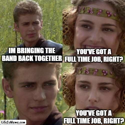 Bringing the band back together |  YOU'VE GOT A FULL TIME JOB, RIGHT? IM BRINGING THE BAND BACK TOGETHER; YOU'VE GOT A FULL TIME JOB, RIGHT? | image tagged in for the better right blank,music,musician,musicians,in a relationship | made w/ Lifeismeme meme maker