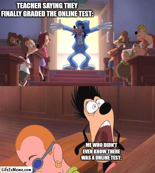 Online tests are the worst |  TEACHER SAYING THEY FINALLY GRADED THE ONLINE TEST:; ME WHO DIDN'T EVEN KNOW THERE WAS A ONLINE TEST: | image tagged in extremely goofy movie,relatable,funny,school | made w/ Lifeismeme meme maker