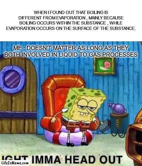 Matter |  WHEN I FOUND OUT THAT BOILING IS DIFFERENT FROM EVAPORATION , MAINLY BECAUSE BOILING OCCURS WITHIN THE SUBSTANCE , WHILE EVAPORATION OCCURS ON THE SURFACE OF THE SUBSTANCE. ME : DOESN'T MATTER AS LONG AS THEY BOTH INVOLVED IN LIQUID TO GAS PROCESSES | image tagged in memes,spongebob ight imma head out | made w/ Lifeismeme meme maker