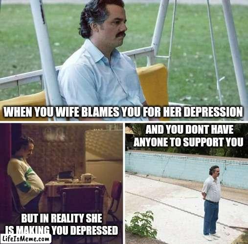 No support |  WHEN YOU WIFE BLAMES YOU FOR HER DEPRESSION; AND YOU DONT HAVE ANYONE TO SUPPORT YOU; BUT IN REALITY SHE IS MAKING YOU DEPRESSED | image tagged in sad pablo escobar,mental health,depression,wife,husband,alone | made w/ Lifeismeme meme maker