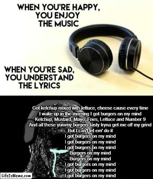 I got burgers on my mind |  Got ketchup mixed with lettuce, cheese cause every time

I wake up in the morning I got burgers on my mind
Ketchup, Mustard, Mayo, Fries, Lettuce and Number 9
And all these yummy burgers tasty tryna get me off my grind
But I can't let em' do it
I got burgers on my mind
I got burgers on my mind
I got burgers on my mind
Burgers on my mind
Burgers on my mind
I got burgers on my mind
I got burgers on my mind
I got burgers on my mind | image tagged in when your sad you understand the lyrics,burgers,funny,memes,song lyrics | made w/ Lifeismeme meme maker