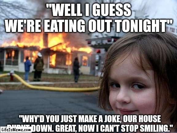 Anti-meme 19 |  "WELL I GUESS WE'RE EATING OUT TONIGHT"; "WHY'D YOU JUST MAKE A JOKE, OUR HOUSE BURNT DOWN. GREAT, NOW I CAN'T STOP SMILING." | image tagged in memes,disaster girl | made w/ Lifeismeme meme maker