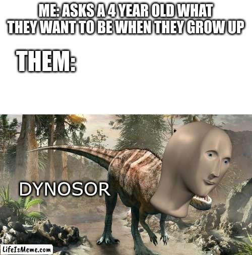 DINOSAURRRRRRRRRRRRRRRRRRRRRRRRRR |  ME: ASKS A 4 YEAR OLD WHAT THEY WANT TO BE WHEN THEY GROW UP; THEM:; DYNOSOR | image tagged in blank white template,meme man,dinosaurs,dinosaur,why are you reading this | made w/ Lifeismeme meme maker