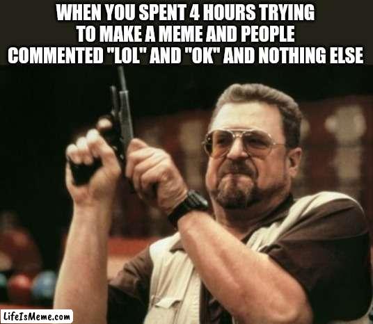 Am I The Only One Around Here Meme |  WHEN YOU SPENT 4 HOURS TRYING TO MAKE A MEME AND PEOPLE COMMENTED "LOL" AND "OK" AND NOTHING ELSE | image tagged in memes,am i the only one around here | made w/ Lifeismeme meme maker