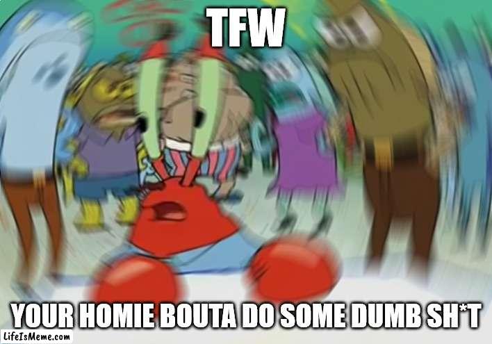 We all know a guy |  TFW; YOUR HOMIE BOUTA DO SOME DUMB SH*T | image tagged in memes,mr krabs blur meme | made w/ Lifeismeme meme maker