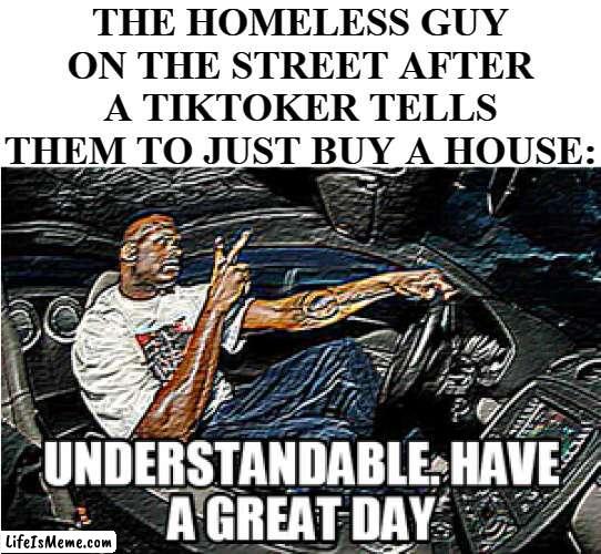 TikTok be like: |  THE HOMELESS GUY ON THE STREET AFTER A TIKTOKER TELLS THEM TO JUST BUY A HOUSE: | image tagged in understandable have a great day,funny,funny memes,memes,just a tag | made w/ Lifeismeme meme maker