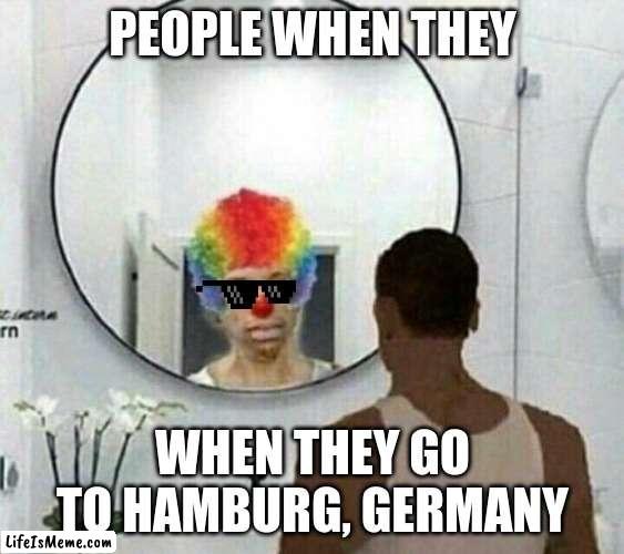 Clown meme mirror cj |  PEOPLE WHEN THEY; WHEN THEY GO TO HAMBURG, GERMANY | image tagged in clown meme mirror cj | made w/ Lifeismeme meme maker
