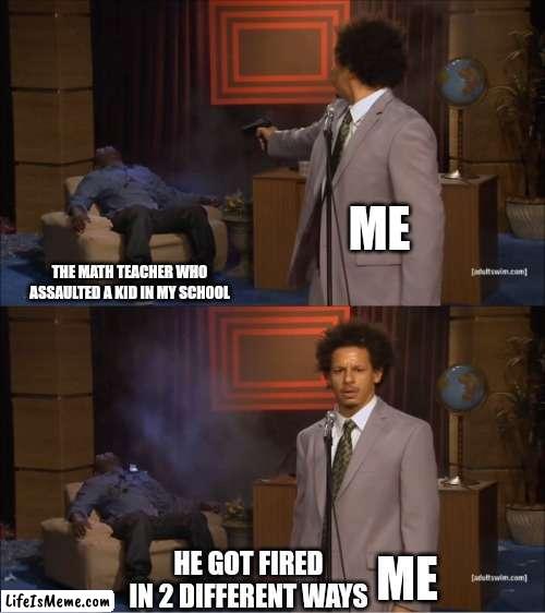 I tried to make a joke and failed but atleast i gave it a shot. | ME; THE MATH TEACHER WHO ASSAULTED A KID IN MY SCHOOL; ME; HE GOT FIRED IN 2 DIFFERENT WAYS | image tagged in memes,who killed hannibal | made w/ Lifeismeme meme maker