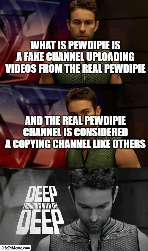 copyright abusing ? |  WHAT IS PEWDIPIE IS A FAKE CHANNEL UPLOADING VIDEOS FROM THE REAL PEWDIPIE; AND THE REAL PEWDIPIE CHANNEL IS CONSIDERED A COPYING CHANNEL LIKE OTHERS | image tagged in deep thoughts with the deep | made w/ Lifeismeme meme maker