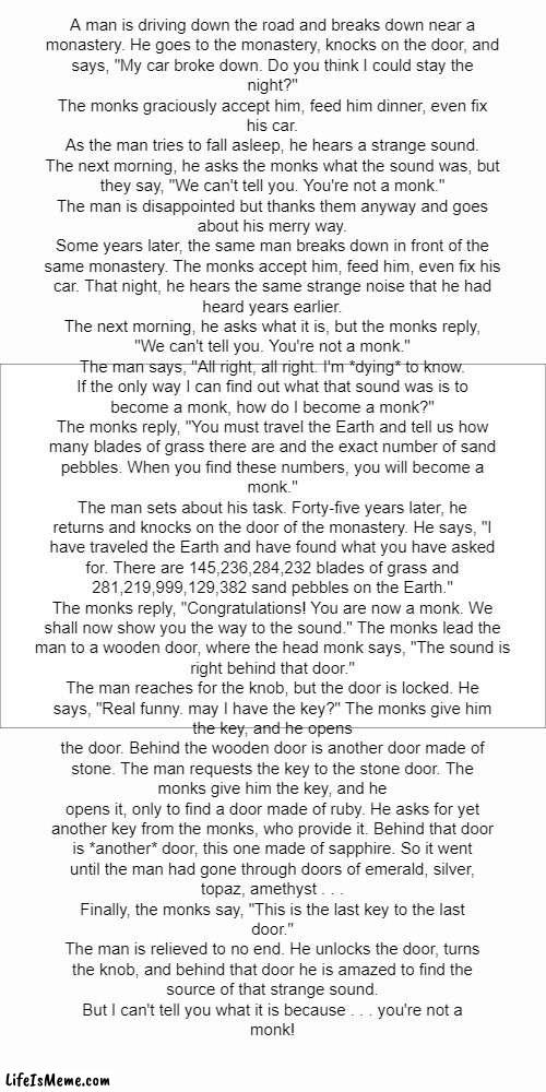 READ THE WHOLE THING ITS WORTH IT |  A man is driving down the road and breaks down near a
monastery. He goes to the monastery, knocks on the door, and
says, "My car broke down. Do you think I could stay the
night?"

The monks graciously accept him, feed him dinner, even fix
his car.

As the man tries to fall asleep, he hears a strange sound.
The next morning, he asks the monks what the sound was, but
they say, "We can't tell you. You're not a monk."

The man is disappointed but thanks them anyway and goes
about his merry way.

Some years later, the same man breaks down in front of the
same monastery. The monks accept him, feed him, even fix his
car. That night, he hears the same strange noise that he had
heard years earlier.

The next morning, he asks what it is, but the monks reply,
"We can't tell you. You're not a monk."

The man says, "All right, all right. I'm *dying* to know.
If the only way I can find out what that sound was is to
become a monk, how do I become a monk?"

The monks reply, "You must travel the Earth and tell us how
many blades of grass there are and the exact number of sand
pebbles. When you find these numbers, you will become a
monk."

The man sets about his task. Forty-five years later, he
returns and knocks on the door of the monastery. He says, "I
have traveled the Earth and have found what you have asked
for. There are 145,236,284,232 blades of grass and
281,219,999,129,382 sand pebbles on the Earth."

The monks reply, "Congratulations! You are now a monk. We
shall now show you the way to the sound." The monks lead the
man to a wooden door, where the head monk says, "The sound is
right behind that door."

The man reaches for the knob, but the door is locked. He
says, "Real funny. may I have the key?" The monks give him
the key, and he opens
the door. Behind the wooden door is another door made of
stone. The man requests the key to the stone door. The
monks give him the key, and he
opens it, only to find a door made of ruby. He asks for yet
another key from the monks, who provide it. Behind that door
is *another* door, this one made of sapphire. So it went
until the man had gone through doors of emerald, silver,
topaz, amethyst . . .

Finally, the monks say, "This is the last key to the last
door."

The man is relieved to no end. He unlocks the door, turns
the knob, and behind that door he is amazed to find the
source of that strange sound.

But I can't tell you what it is because . . . you're not a
monk! | image tagged in monk,joke,meme,funny,fun,memes | made w/ Lifeismeme meme maker