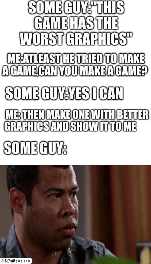 Use this as a comeback ? |  SOME GUY:"THIS GAME HAS THE WORST GRAPHICS"; ME:ATLEAST HE TRIED TO MAKE A GAME,CAN YOU MAKE A GAME? SOME GUY:YES I CAN; ME: THEN MAKE ONE WITH BETTER GRAPHICS AND SHOW IT TO ME; SOME GUY: | image tagged in memes,blank transparent square | made w/ Lifeismeme meme maker