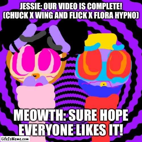 Meowth: Hope the comments like it! |  JESSIE: OUR VIDEO IS COMPLETE! (CHUCK X WING AND FLICK X FLORA HYPNO); MEOWTH: SURE HOPE EVERYONE LIKES IT! | image tagged in hypnotic,video,chuck chicken,pokemon | made w/ Lifeismeme meme maker