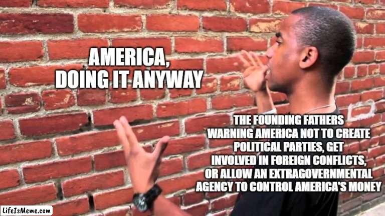 Am I a joke to you |  AMERICA, DOING IT ANYWAY; THE FOUNDING FATHERS WARNING AMERICA NOT TO CREATE POLITICAL PARTIES, GET INVOLVED IN FOREIGN CONFLICTS, OR ALLOW AN EXTRAGOVERNMENTAL AGENCY TO CONTROL AMERICA'S MONEY | image tagged in memes,brick wall,america,history,true story,why are you reading the tags | made w/ Lifeismeme meme maker