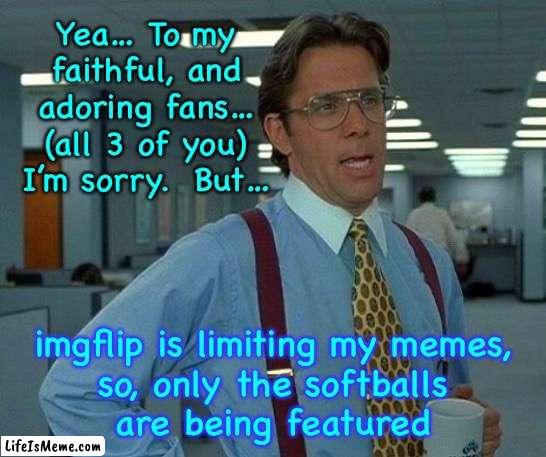 Yeah… I’m gonna need you to |  Yea… To my
faithful, and
adoring fans…
(all 3 of you)
I’m sorry.  But…; imgflip is limiting my memes,
so, only the softballs
are being featured | image tagged in memes,that would be great | made w/ Lifeismeme meme maker