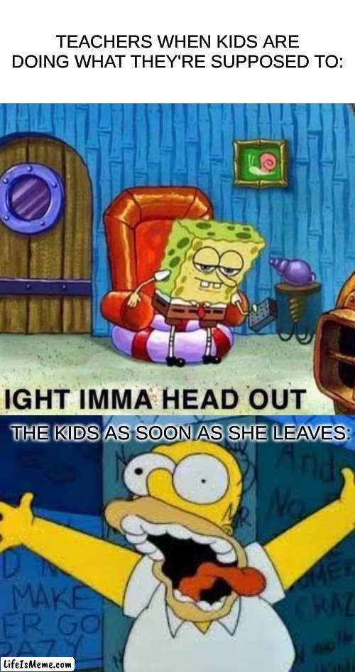 homer kidson |  TEACHERS WHEN KIDS ARE DOING WHAT THEY'RE SUPPOSED TO:; THE KIDS AS SOON AS SHE LEAVES: | image tagged in memes,spongebob ight imma head out,homer going crazy | made w/ Lifeismeme meme maker