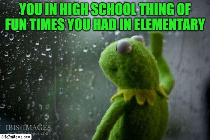 sad me |  YOU IN HIGH SCHOOL THING OF FUN TIMES YOU HAD IN ELEMENTARY | image tagged in kermit window | made w/ Lifeismeme meme maker