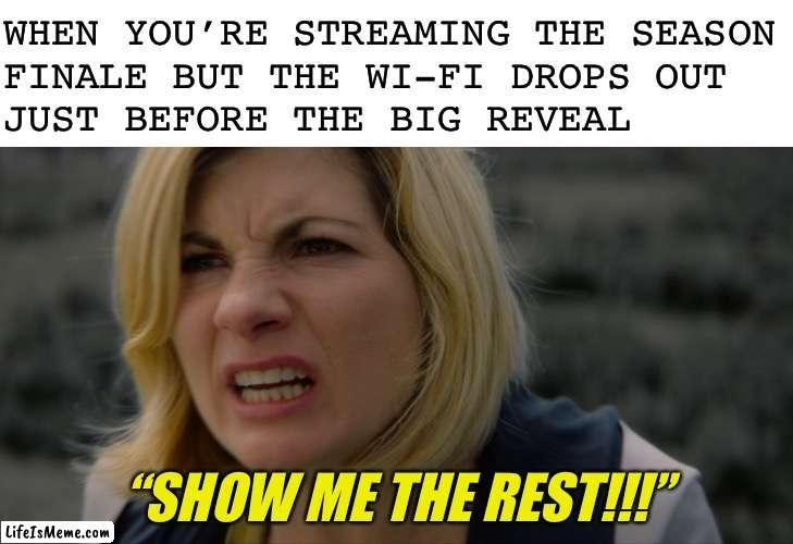 This also applies to sports, online games, and flash sales |  WHEN YOU’RE STREAMING THE SEASON
FINALE BUT THE WI-FI DROPS OUT
JUST BEFORE THE BIG REVEAL; “SHOW ME THE REST!!!” | image tagged in blank white template | made w/ Lifeismeme meme maker