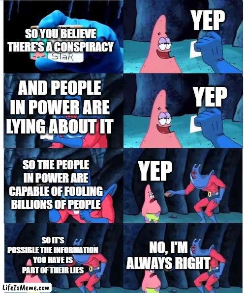 Conspiracy Theory Blindspot |  YEP; SO YOU BELIEVE THERE'S A CONSPIRACY; AND PEOPLE IN POWER ARE LYING ABOUT IT; YEP; YEP; SO THE PEOPLE IN POWER ARE CAPABLE OF FOOLING BILLIONS OF PEOPLE; SO IT'S POSSIBLE THE INFORMATION YOU HAVE IS PART OF THEIR LIES; NO, I'M ALWAYS RIGHT | image tagged in patrick not my wallet,conspiracy theory,conspiracy theories,blind,wait a minute,skeptical | made w/ Lifeismeme meme maker