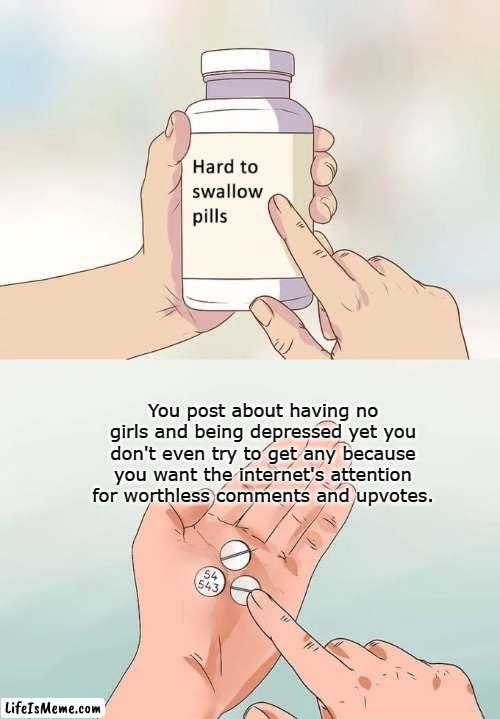 fact or no? |  You post about having no girls and being depressed yet you don't even try to get any because you want the internet's attention for worthless comments and upvotes. | image tagged in memes,hard to swallow pills,funny,no bitches,depression | made w/ Lifeismeme meme maker