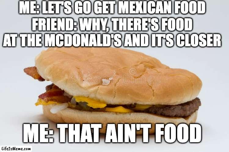 Burger |  ME: LET'S GO GET MEXICAN FOOD; FRIEND: WHY, THERE'S FOOD AT THE MCDONALD'S AND IT'S CLOSER; ME: THAT AIN'T FOOD | image tagged in burger | made w/ Lifeismeme meme maker