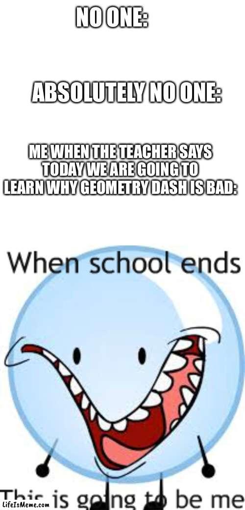 Geometry Dash is good |  NO ONE:     
      
      
  ABSOLUTELY NO ONE:; ME WHEN THE TEACHER SAYS TODAY WE ARE GOING TO LEARN WHY GEOMETRY DASH IS BAD: | image tagged in memes,blank transparent square,bfdi bubble | made w/ Lifeismeme meme maker