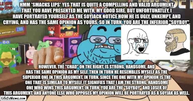And yes, same thing goes for Big Brain & Brainlet. |  HMM *SMACKS LIPS* YES THAT IS QUITE A COMPELLING AND VALID ARGUMENT THAT YOU HAVE PRESENTED ME WITH, MY GOOD SIRE. BUT UNFORTUNATLEY, I HAVE PORTRAYED YOURSELF AS THE SOYJACK NOTICE HOW HE IS UGLY, UNKEMPT, AND CRYING, AND HAS THE SAME OPINION AS YOURS, SO IN TURN, YOU ARE THE INFERIOR "SOYBOY". HOWEVER, THE "CHAD" ON THE RIGHT, IS STRONG, HANDSOME, AND HAS THE SAME OPINION AS MY SELF. THEN IN TURN HE RESEMBLES MYSELF AS THE SUPERIOR ONE IN THIS ARGUMENT. IN TURN. SINCE THE ONE WITH MY OPINION IS THE ONE THAT IS SIMILAR TO MYSELF, IT SIGNIFIES THAT I AM THE STRONG, HANDSOME ONE WHO WINS THIS ARGUMENT. IN TURN, YOU ARE THE "SOYBOY" AND LOSER OF THIS ARGUMENT. AND ANYONE ELSE WHO OPPOSES MY OPINION WILL BE PORTRAYED AS A SOYJAK AS WELL. | image tagged in discord moderator,soyboy vs yes chad,wojak,giga chad,soyjak | made w/ Lifeismeme meme maker