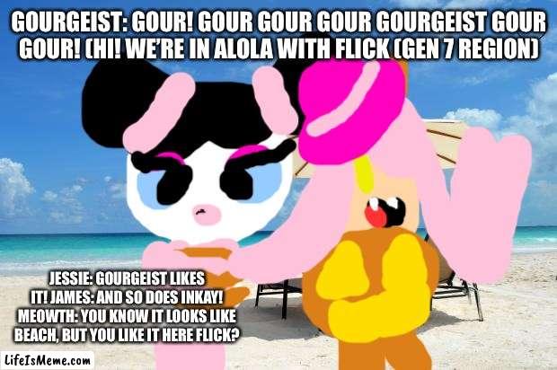 Team rocket In alola with flick. |  GOURGEIST: GOUR! GOUR GOUR GOUR GOURGEIST GOUR GOUR! (HI! WE’RE IN ALOLA WITH FLICK (GEN 7 REGION); JESSIE: GOURGEIST LIKES IT! JAMES: AND SO DOES INKAY! MEOWTH: YOU KNOW IT LOOKS LIKE BEACH, BUT YOU LIKE IT HERE FLICK? | image tagged in beach,pokemon | made w/ Lifeismeme meme maker